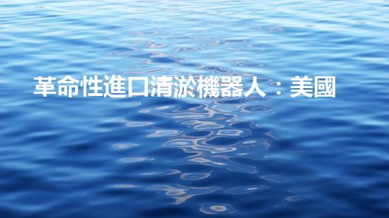 革命性進口清淤機器人：美國科技巨頭研發(fā)，將徹底改變水道清理方式！